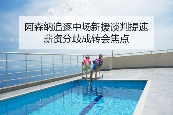 阿森纳追逐中场新援谈判提速 薪资分歧成转会焦点