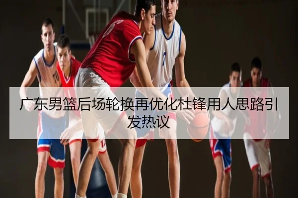广东男篮后场轮换再优化杜锋用人思路引发热议