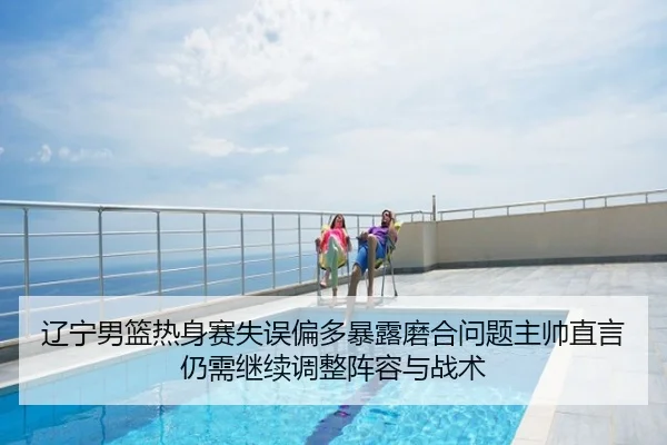辽宁男篮热身赛失误偏多暴露磨合问题主帅直言仍需继续调整阵容与战术