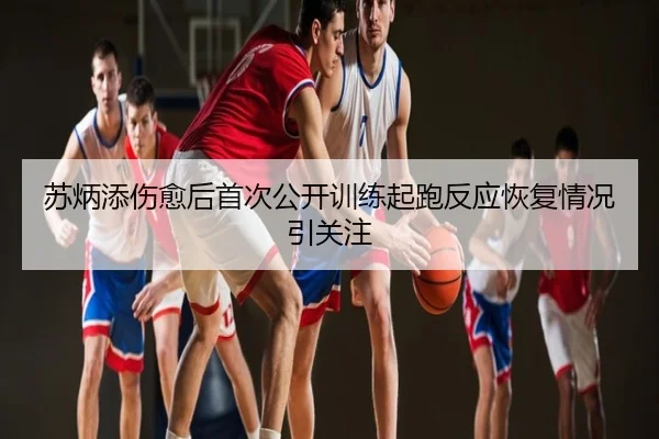 苏炳添伤愈后首次公开训练起跑反应恢复情况引关注