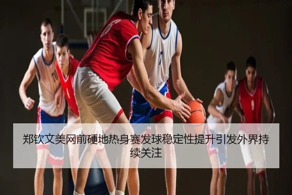 郑钦文美网前硬地热身赛发球稳定性提升引发外界持续关注