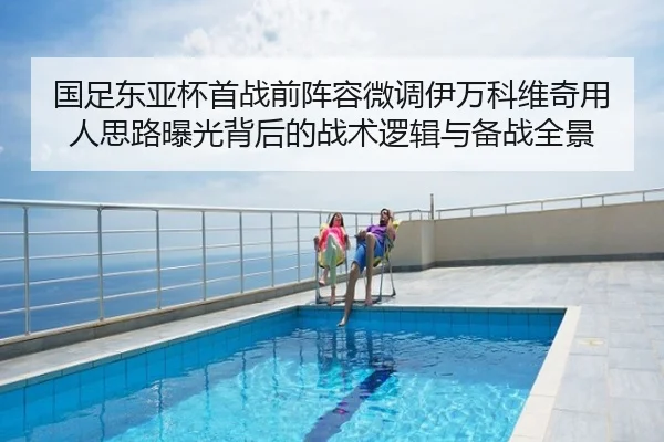国足东亚杯首战前阵容微调伊万科维奇用人思路曝光背后的战术逻辑与备战全景