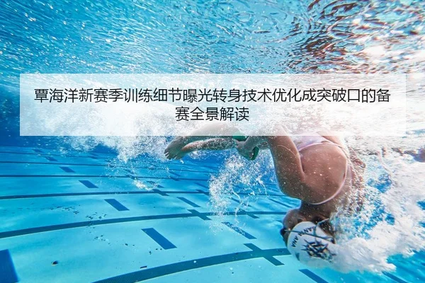 覃海洋新赛季训练细节曝光转身技术优化成突破口的备赛全景解读