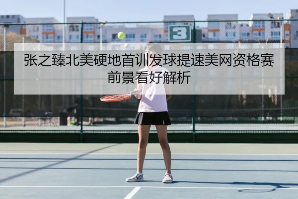 张之臻北美硬地首训发球提速美网资格赛前景看好解析