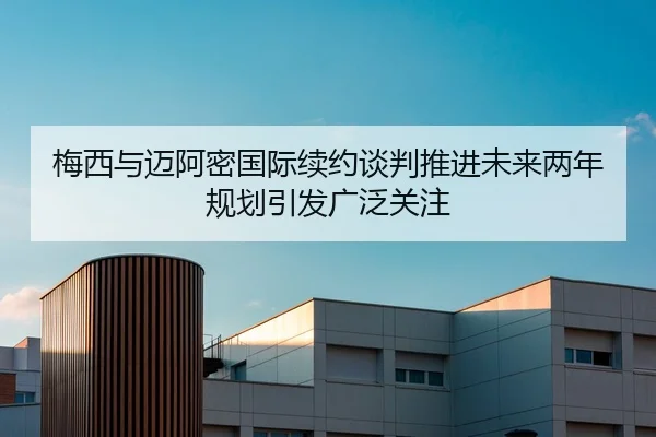 梅西与迈阿密国际续约谈判推进未来两年规划引发广泛关注