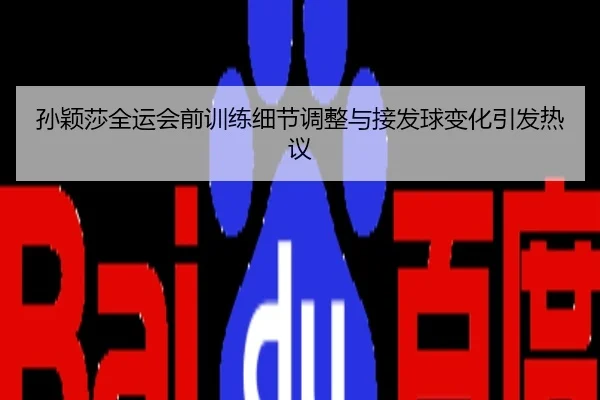 孙颖莎全运会前训练细节调整与接发球变化引发热议