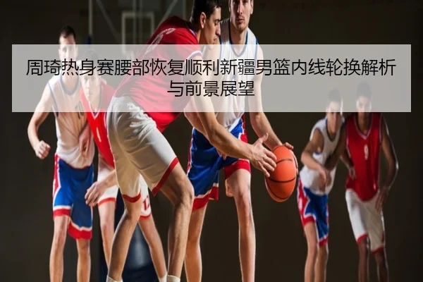 周琦热身赛腰部恢复顺利新疆男篮内线轮换解析与前景展望