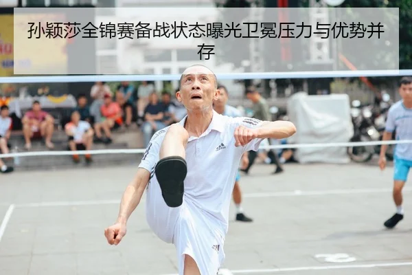 孙颖莎全锦赛备战状态曝光卫冕压力与优势并存