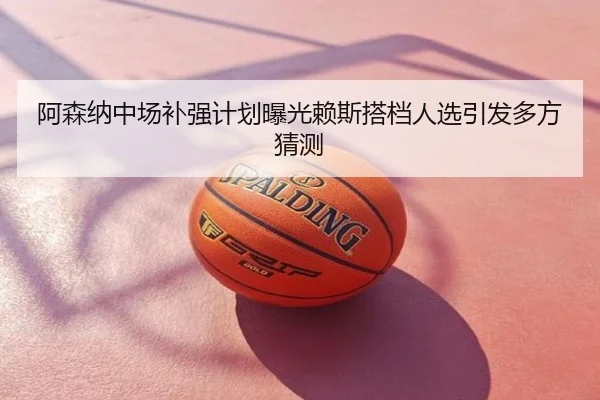 阿森纳中场补强计划曝光赖斯搭档人选引发多方猜测