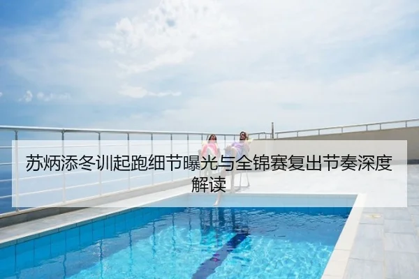 苏炳添冬训起跑细节曝光与全锦赛复出节奏深度解读